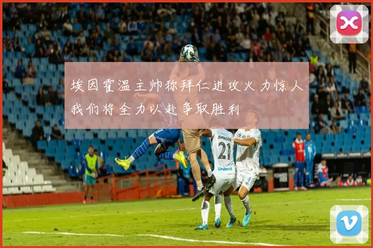 埃因霍温主帅称拜仁进攻火力惊人我们将全力以赴争取胜利