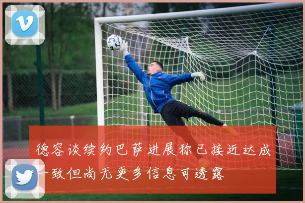 德容谈续约巴萨进展称已接近达成一致但尚无更多信息可透露