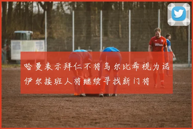 哈曼表示拜仁不将乌尔比希视为诺伊尔接班人将继续寻找新门将