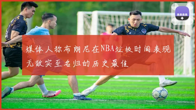媒体人称布朗尼在NBA垃圾时间表现无敌实至名归的历史最佳