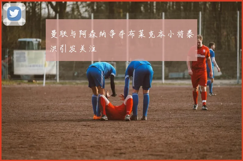 曼联与阿森纳争夺布莱克本小将泰洪引发关注