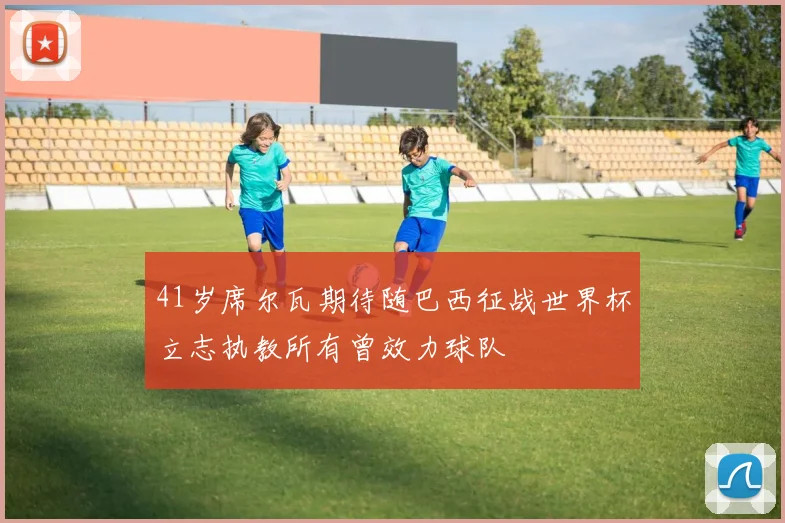 41岁席尔瓦期待随巴西征战世界杯立志执教所有曾效力球队