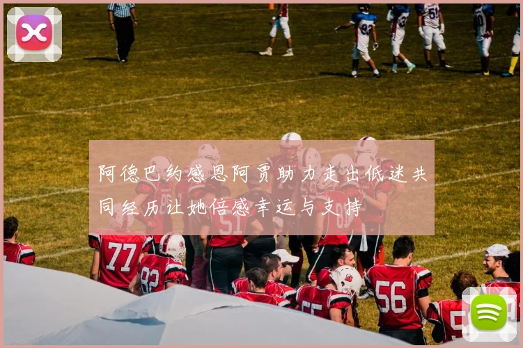 阿德巴约感恩阿贾助力走出低迷共同经历让她倍感幸运与支持