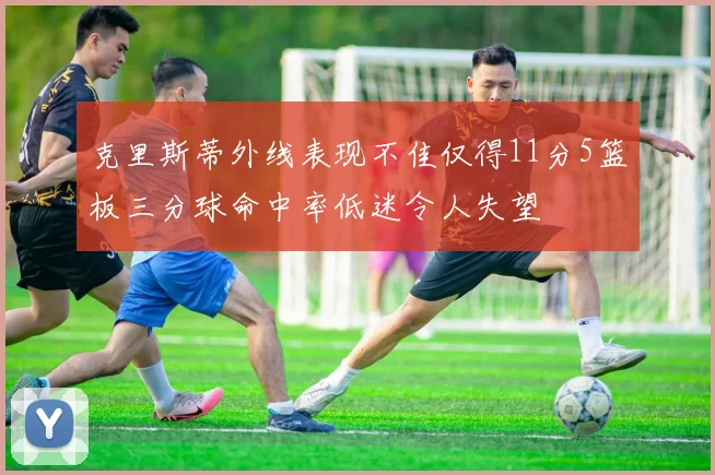 克里斯蒂外线表现不佳仅得11分5篮板三分球命中率低迷令人失望