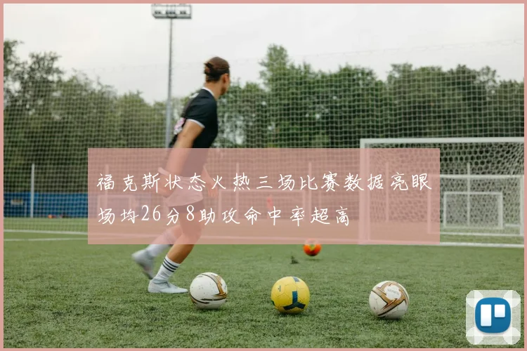 福克斯状态火热三场比赛数据亮眼场均26分8助攻命中率超高