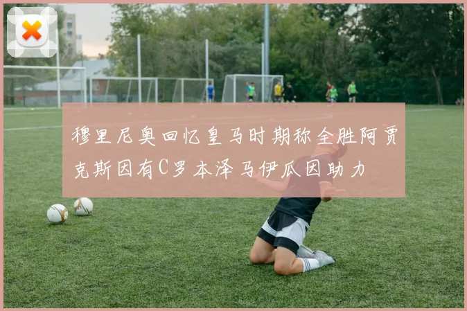 穆里尼奥回忆皇马时期称全胜阿贾克斯因有C罗本泽马伊瓜因助力