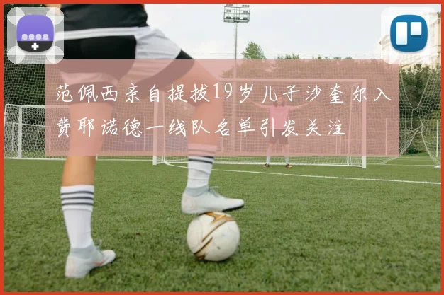范佩西亲自提拔19岁儿子沙奎尔入费耶诺德一线队名单引发关注