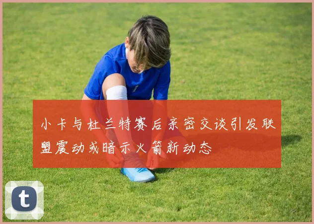 小卡与杜兰特赛后亲密交谈引发联盟震动或暗示火箭新动态