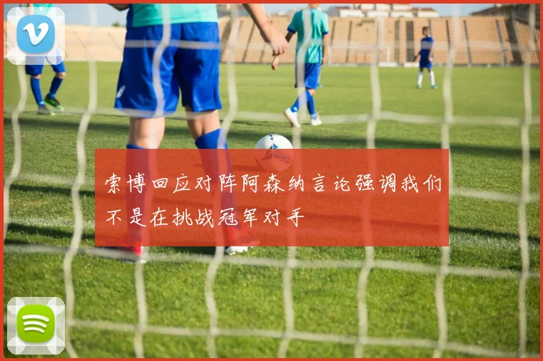 索博回应对阵阿森纳言论强调我们不是在挑战冠军对手