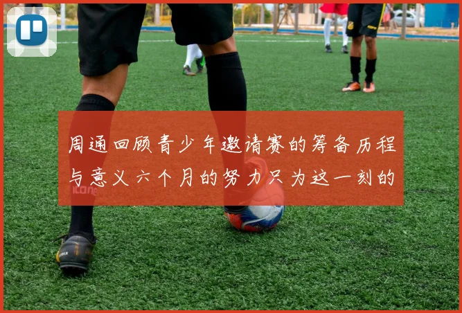 周通回顾青少年邀请赛的筹备历程与意义六个月的努力只为这一刻的精彩