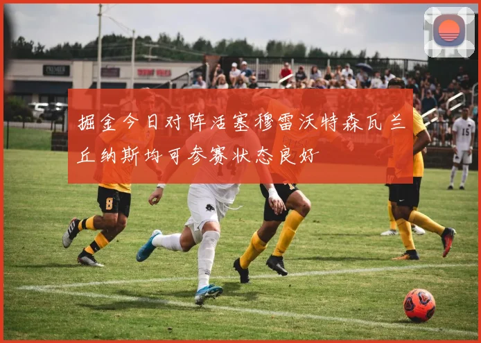 掘金今日对阵活塞穆雷沃特森瓦兰丘纳斯均可参赛状态良好