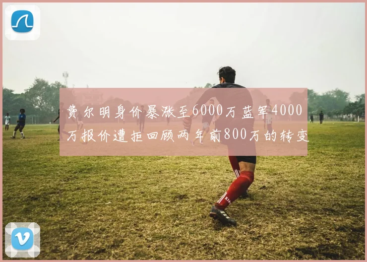费尔明身价暴涨至6000万蓝军4000万报价遭拒回顾两年前800万的转变