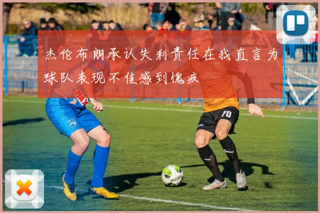 杰伦布朗承认失利责任在我直言为球队表现不佳感到愧疚