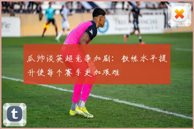 瓜帅谈英超竞争加剧：教练水平提升使每个赛季更加艰难