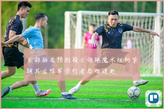 东部排名预测骑士领跑魔术纽约紧随其后绿军步行者恐难追赶