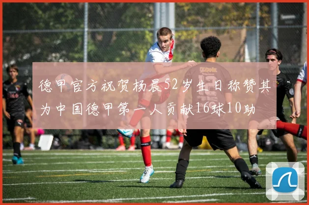 德甲官方祝贺杨晨52岁生日称赞其为中国德甲第一人贡献16球10助