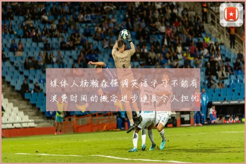 媒体人杨瀚森强调英语学习不能有浪费时间的概念进步速度令人担忧