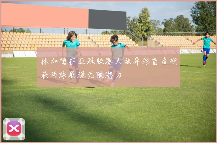 林加德在亚冠联赛大放异彩首度斩获两球展现无限潜力