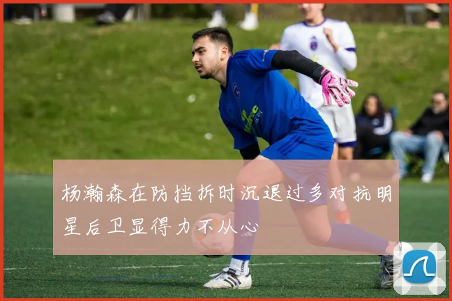 杨瀚森在防挡拆时沉退过多对抗明星后卫显得力不从心