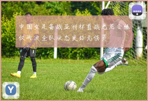 中国女足备战亚洲杯首战悉尼合练仅两次全队状态良好无伤员