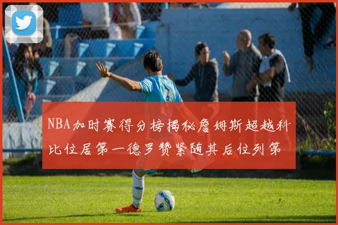NBA加时赛得分榜揭秘詹姆斯超越科比位居第一德罗赞紧随其后位列第三